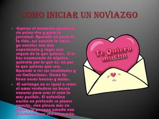 -Esperar el momento oportuno: sin prisas vive y goza tu juventud. Aprende un poco de la vida, así cuando te cases, ya cuentes con más experiencia y vayas más seguro de lo que quieres. -Si te has enamorado de alguien, quiérelo por lo que es, no por lo que quieres que sea. Aprende a ver sus cualidades y sus limitaciones. Como tú, tiene cosas buenas y malas. -El noviazgo no es igual a sexo: el amor verdadero no busca excusas para usar el sexo lo más posible. El auténtico cariño no pretende su placer egoísta, sino piensa más en servir a la persona amada con el esfuerzo que sea necesario.Como iniciar un noviazgo