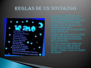 Los novios pueden verse los fines de semana y para las ocasiones especiales, y NO son para después de la escuela. Pueden salir en grupo y con personas mayores y responsables (ojo, escoja bien a estas personas). Puede salir en el auto o a solas ÚNICAMENTE cuando ya halla terminado los estudios del bachillerato.El joven tiene que avisar de sus planes (el lugar preciso donde estarán) antes de la salida, y llamar si hay un cambio de planes.Reglas de un noviazgo