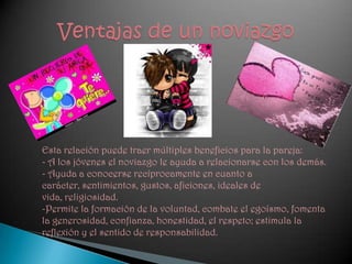 Ventajas de un noviazgoEsta relación puede traer múltiples beneficios para la pareja: - A los jóvenes el noviazgo le ayuda a relacionarse con los demás. - Ayuda a conocerse recíprocamente en cuanto a carácter, sentimientos, gustos, aficiones, ideales de vida, religiosidad. -Permite la formación de la voluntad, combate el egoísmo, fomenta la generosidad, confianza, honestidad, el respeto; estimula la reflexión y el sentido de responsabilidad.