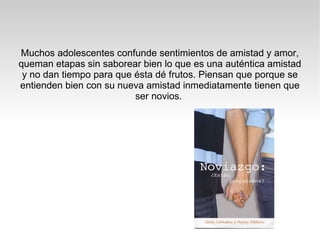 Muchos adolescentes confunde sentimientos de amistad y amor, queman etapas sin saborear bien lo que es una auténtica amistad y no dan tiempo para que ésta dé frutos. Piensan que porque se entienden bien con su nueva amistad inmediatamente tienen que ser novios.  