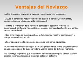 Ventajas del Noviazgo - A los jóvenes el noviazgo le ayuda a relacionarse con los demás. - Ayuda a conocerse recíprocamente en cuanto a carácter, sentimientos, gustos, aficiones, ideales de vida, religiosidad. -Permite la formación de la voluntad, combate el egoísmo, fomenta la generosidad, confianza, honestidad, el respeto; estimula la reflexión y el sentido de responsabilidad. - Con el noviazgo se puede practicar la habilidad de resolver conflictos sin el compromiso del matrimonio. -El noviazgo provee la manera de encontrar una pareja apropiada. - Ofrece la oportunidad de llegar a ser una persona más fuerte y lograr madurar en varios aspectos. Te puede ayudar a ver las cosas de distintas maneras. - El noviazgo te permite que te tomes el tiempo necesario para decidir cuando quieres llevar esa relación a algo más estable y definitvo. 