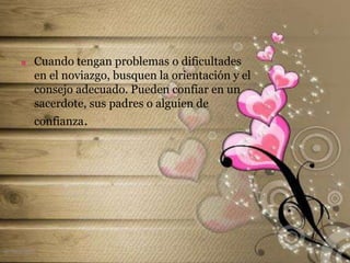  Cuando tengan problemas o dificultades
en el noviazgo, busquen la orientación y el
consejo adecuado. Pueden confiar en un
sacerdote, sus padres o alguien de
confianza.
el noviazgo
 