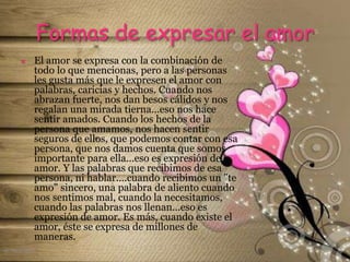 Formas de expresar el amor
 El amor se expresa con la combinación de
todo lo que mencionas, pero a las personas
les gusta más que le expresen el amor con
palabras, caricias y hechos. Cuando nos
abrazan fuerte, nos dan besos cálidos y nos
regalan una mirada tierna...eso nos hace
sentir amados. Cuando los hechos de la
persona que amamos, nos hacen sentir
seguros de ellos, que podemos contar con esa
persona, que nos damos cuenta que somos
importante para ella...eso es expresión de
amor. Y las palabras que recibimos de esa
persona, ni hablar....cuando recibimos un "te
amo" sincero, una palabra de aliento cuando
nos sentimos mal, cuando la necesitamos,
cuando las palabras nos llenan...eso es
expresión de amor. Es más, cuando existe el
amor, éste se expresa de millones de
maneras.
el noviazgo
 