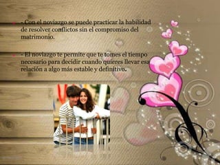  - Con el noviazgo se puede practicar la habilidad
de resolver conflictos sin el compromiso del
matrimonio.
 - El noviazgo te permite que te tomes el tiempo
necesario para decidir cuando quieres llevar esa
relación a algo más estable y definitivo.
el noviazgo
 