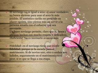  El noviazgo no es igual a sexo: el amor verdadero
no busca excusas para usar el sexo lo más
posible. El auténtico cariño no pretende su
placer egoísta, sino piensa más en servir a la
persona amada con el esfuerzo que sea
necesario.
Un buen noviazgo permite, claro que sí, besos y
abrazos hechos con mucho respeto y delicadeza.
¡Suficiente! No es necesario avanzar más
 Fidelidad: en el noviazgo tiene que existir
fidelidad, porque es la escuela para el
matrimonio. Si de novios uno, otro o ambos son
infieles, seguramente en el matrimonio será
peor, si es que se llega a esa etapa.
el noviazgo
 
