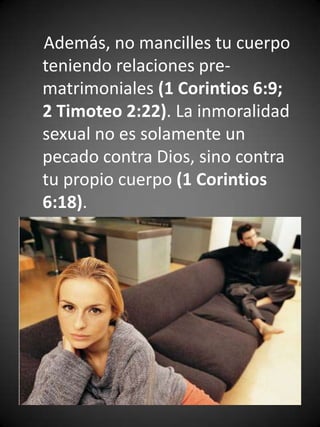 Además, no mancilles tu cuerpo
teniendo relaciones pre-
matrimoniales (1 Corintios 6:9;
2 Timoteo 2:22). La inmoralidad
sexual no es solamente un
pecado contra Dios, sino contra
tu propio cuerpo (1 Corintios
6:18).
 