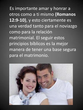 Es importante amar y honrar a
otros como a ti mismo (Romanos
12:9-10), y esto ciertamente es
una verdad tanto para el noviazgo
como para la relación
matrimonial. El seguir estos
principios bíblicos es la mejor
manera de tener una base segura
para el matrimonio.
 