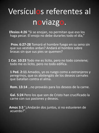 Versículos referentes al
       noviazgo.
Efesios 4:26 “Si se enojan, no permitan que eso los
 haga pecar. El enojo no debe durarles todo el día,”

 Prov. 6:27-28 Tomará el hombre fuego en su seno sin
 que sus vestidos ardan? Andará el hombre sobre
 brasas sin que sus pies se quemen?

1 Cor. 10:23 Todo me es lícito, pero no todo conviene;
 todo me es lícito, pero no todo edifica.

 1 Ped. 2:11 Amados, yo os ruego como a extranjeros y
 peregrinos, que os abstengáis de los deseos carnales
 que batallan contra el alma.

 Rom. 13:14 …no proveáis para los deseos de la carne.

 Gal. 5:24 Pero los que son de Cristo han crucificado la
 carne con sus pasiones y deseos.

Amos 3:3 "¿Andarán dos juntos, si no estuvieren de
acuerdo?".
 