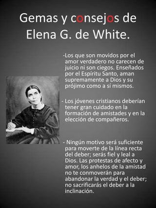 Gemas y consejos de
 Elena G. de White.
       -Los que son movidos por el
        amor verdadero no carecen de
        juicio ni son ciegos. Enseñados
        por el Espíritu Santo, aman
        supremamente a Dios y su
        prójimo como a sí mismos.

      - Los jóvenes cristianos deberían
        tener gran cuidado en la
        formación de amistades y en la
        elección de compañeros.


       - Ningún motivo será suficiente
        para moverte de la línea recta
        del deber; serás fiel y leal a
        Dios. Las protestas de afecto y
        amor, los anhelos de la amistad
        no te conmoverán para
        abandonar la verdad y el deber;
        no sacrificarás el deber a la
        inclinación.
 