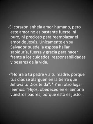 -El corazón anhela amor humano, pero
  este amor no es bastante fuerte, ni
  puro, ni precioso para reemplazar el
  amor de Jesús. Únicamente en su
  Salvador puede la esposa hallar
  sabiduría, fuerza y gracia para hacer
  frente a los cuidados, responsabilidades
  y pesares de la vida.

-"Honra a tu padre y a tu madre, porque
 tus días se alarguen en la tierra que
 Jehová tu Dios te da".* Y en otro lugar
 leemos: "Hijos, obedeced en el Señor a
 vuestros padres; porque esto es justo".
 