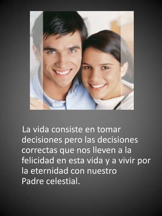 La vida consiste en tomar
decisiones pero las decisiones
correctas que nos lleven a la
felicidad en esta vida y a vivir por
la eternidad con nuestro
Padre celestial.
 