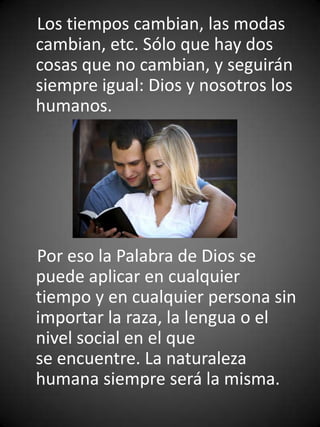 Los tiempos cambian, las modas
cambian, etc. Sólo que hay dos
cosas que no cambian, y seguirán
siempre igual: Dios y nosotros los
humanos.




Por eso la Palabra de Dios se
puede aplicar en cualquier
tiempo y en cualquier persona sin
importar la raza, la lengua o el
nivel social en el que
se encuentre. La naturaleza
humana siempre será la misma.
 
