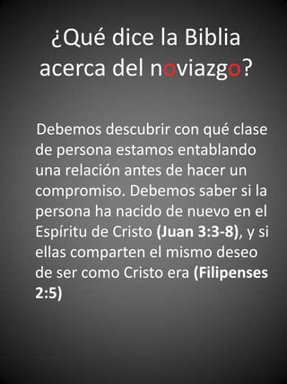 ¿Qué dice la Biblia
acerca del noviazgo?

Debemos descubrir con qué clase
de persona estamos entablando
una relación antes de hacer un
compromiso. Debemos saber si la
persona ha nacido de nuevo en el
Espíritu de Cristo (Juan 3:3-8), y si
ellas comparten el mismo deseo
de ser como Cristo era (Filipenses
2:5)
 