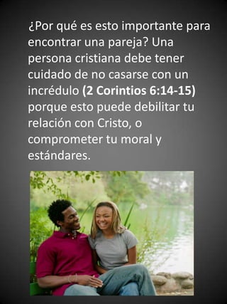 ¿Por qué es esto importante para
encontrar una pareja? Una
persona cristiana debe tener
cuidado de no casarse con un
incrédulo (2 Corintios 6:14-15)
porque esto puede debilitar tu
relación con Cristo, o
comprometer tu moral y
estándares.
 