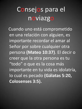 Consejos para el
       noviazgo
Cuando uno está comprometido
en una relación con alguien, es
importante recordar el amar al
Señor por sobre cualquier otra
persona (Mateo 10:37). El decir o
creer que la otra persona es tu
“todo” o que es la cosa más
importante en tu vida es idolatría,
lo cual es pecado (Gálatas 5:20,
Colosenses 3:5).
 