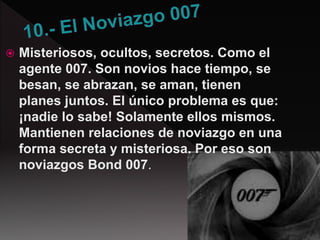  Misteriosos, ocultos, secretos. Como el
agente 007. Son novios hace tiempo, se
besan, se abrazan, se aman, tienen
planes juntos. El único problema es que:
¡nadie lo sabe! Solamente ellos mismos.
Mantienen relaciones de noviazgo en una
forma secreta y misteriosa. Por eso son
noviazgos Bond 007.
 