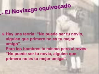  Hay una teoría: “No puede ser tu novio,
alguien que primero no es tu mejor
amigo”.
Para los hombres lo mismo pero al revés:
“No puede ser tu novia, alguien que
primero no es tu mejor amiga”.
 