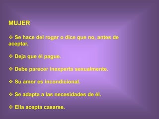 MUJER
 Se hace del rogar o dice que no, antes de
aceptar.
 Deja que él pague.
 Debe parecer inexperta sexualmente.
 Su amor es incondicional.
 Se adapta a las necesidades de él.
 Ella acepta casarse.
 
