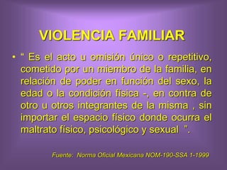 VIOLENCIA FAMILIAR
• “ Es el acto u omisión único o repetitivo,
cometido por un miembro de la familia, en
relación de poder en función del sexo, la
edad o la condición física -, en contra de
otro u otros integrantes de la misma , sin
importar el espacio físico donde ocurra el
maltrato físico, psicológico y sexual ”.
Fuente: Norma Oficial Mexicana NOM-190-SSA 1-1999
 