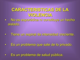 CARACTERISTICAS DE LA
VIOLENCIA
• No es esporádica ni constituye un hecho
aislado.
• Tiene un espiral de intensidad creciente.
• Es un problema que sale de lo privado.
• Es un problema de salud pública.
 