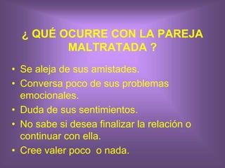 ¿ QUÉ OCURRE CON LA PAREJA
MALTRATADA ?
• Se aleja de sus amistades.
• Conversa poco de sus problemas
emocionales.
• Duda de sus sentimientos.
• No sabe si desea finalizar la relación o
continuar con ella.
• Cree valer poco o nada.
 