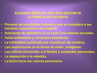 ALGUNAS SEÑALES QUE NOS INDICAN SI
LA PAREJA ES VIOLENTA
• Provenir de una familia violenta y que se considere a los
hombres superiores a las mujeres.
• Amenazas de abandono si no cede a los deseos sexuales.
• Celos enfermizos y conductas posesivas.
• La infidelidad justificada por cuestiones de hombría.
• Las restricciones en la forma de vestir, arreglarse.
• Las criticas frecuentes a la familia y amistades personales.
• La imposición a la rebeldía.
• La burla hacia los valores personales.
 