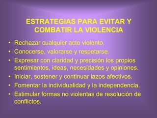 ESTRATEGIAS PARA EVITAR Y
COMBATIR LA VIOLENCIA
• Rechazar cualquier acto violento.
• Conocerse, valorarse y respetarse.
• Expresar con claridad y precisión los propios
sentimientos, ideas, necesidades y opiniones.
• Iniciar, sostener y continuar lazos afectivos.
• Fomentar la individualidad y la independencia.
• Estimular formas no violentas de resolución de
conflictos.
 