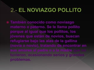  También conocido como noviazgo
materno o paterno. Se le llama pollito
porque al igual que los pollitos, los
jóvenes que están de novios, buscan
refugiarse bajo las alas de la gallina
(novia o novio), tratando de encontrar en
sus amores al padre o a la madre que no
tuvieron, ocasionando serios y grandes
problemas.
 
