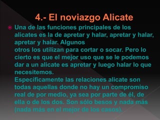  Una de las funciones principales de los
alicates es la de apretar y halar, apretar y halar,
apretar y halar. Algunos
otros los utilizan para cortar o socar. Pero lo
cierto es que el mejor uso que se le podemos
dar a un alicate es apretar y luego halar lo que
necesitemos.
Específicamente las relaciones alicate son
todas aquellas donde no hay un compromiso
real de por medio, ya sea por parte de él, de
ella o de los dos. Son sólo besos y nada más
(nada más en el mejor de los casos).
 