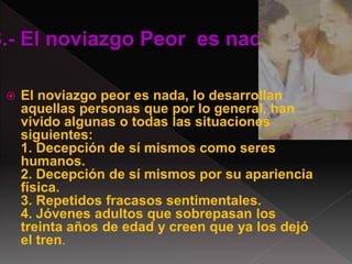  El noviazgo peor es nada, lo desarrollan
aquellas personas que por lo general, han
vivido algunas o todas las situaciones
siguientes:
1. Decepción de sí mismos como seres
humanos.
2. Decepción de sí mismos por su apariencia
física.
3. Repetidos fracasos sentimentales.
4. Jóvenes adultos que sobrepasan los
treinta años de edad y creen que ya los dejó
el tren.
 