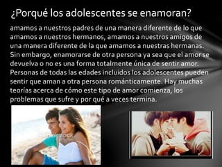 amamos a nuestros padres de una manera diferente de lo que
amamos a nuestros hermanos, amamos a nuestros amigos de
una manera diferente de la que amamos a nuestras hermanas.
Sin embargo, enamorarse de otra persona ya sea que el amor se
devuelva o no es una forma totalmente única de sentir amor.
Personas de todas las edades incluidos los adolescentes pueden
sentir que aman a otra persona románticamente. Hay muchas
teorías acerca de cómo este tipo de amor comienza, los
problemas que sufre y por qué a veces termina.
¿Porqué los adolescentes se enamoran?
 