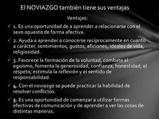 Ventajas:
 1. Es una oportunidad de a aprender a relacionarse con el
sexo opuesto de forma afectiva.
 2. Ayuda a aprender a conocerse recíprocamente en cuanto
a carácter, sentimientos, gustos, aficiones, ideales de vida,
religiosidad.
 3. Favorece la formación de la voluntad, combate el
egoísmo, fomenta la generosidad, confianza, honestidad, el
respeto; estimula la reflexión y el sentido de
responsabilidad.
 4. Con el noviazgo se puede practicar la habilidad de
resolver conflictos.
 5. Es una oportunidad de comenzar a utilizar formas
efectivas de comunicación y de aprender a ver las cosas de
distintas maneras.
El NOVIAZGO también tiene sus ventajas
 