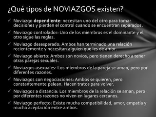  Noviazgo dependiente: necesitan uno del otro para tomar
decisiones y pierden el control cuando se encuentran separados.
 Noviazgo controlador: Uno de los miembros es el dominante y el
otro sigue las reglas.
 Noviazgo desesperado: Ambos han terminado una relación
recientemente y necesitan alguien que les dé amor.
 Noviazgo abierto: Ambos son novios, pero tienen derecho a tener
otras parejas sexuales.
 Noviazgos asexuales: Los miembros de la pareja se aman, pero por
diferentes razones.
 Noviazgos con negociaciones: Ambos se quieren, pero
constantemente pelean. Hacen tratos para volver.
 Noviazgos a distancia: Los miembros de la relación se aman, pero
por diferentes razones no viven en lugares cercanos.
 Noviazgo perfecto: Existe mucha compatibilidad, amor, empatía y
mucha aceptación entre ambos.
¿Qué tipos de NOVIAZGOS existen?
 