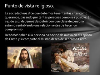 La sociedad nos dice que debemos tener tantas citas como
queramos, pasando por tantas personas como sea posible. En
vez de eso, debemos descubrir con qué clase de persona
estamos entablando una relación antes de hacer un
compromiso.
Debemos saber si la persona ha nacido de nuevo en el Espíritu
de Cristo y si comparte el mismo deseo de ser como Cristo.
Punto de vista religioso.
 