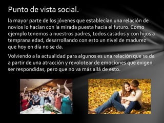 la mayor parte de los jóvenes que establecían una relación de
novios lo hacían con la mirada puesta hacia el futuro. Como
ejemplo tenemos a nuestros padres, todos casados y con hijos a
temprana edad, desarrollando con esto un nivel de madurez
que hoy en día no se da.
Volviendo a la actualidad para algunos es una relación que se da
a partir de una atracción y revolotear de emociones que exigen
ser respondidas, pero que no va más allá de esto.
Punto de vista social.
 