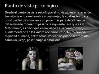 Desde el punto de vista psicológico el noviazgo es una relación
transitoria entre un hombre y una mujer, la cual les brinda la
oportunidad de conocerse un poco más para decidir en un
determinado momento pasar a la siguiente fase que es el
Matrimonio, es decir que el noviazgo es un compromiso;
Fundamentado en los valores de amor, respeto, tolerancia,
dignidad humana, entre otros. Por ello no puede ser tomado
como un juego, pasatiempo o emocional.
Punto de vista psicológico.
 