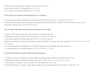 A. Si uno no tiene paciencia para esperar, no es amor (1 Co. 13:4,7)
B. Es muy importante no apresurarse (Ecl. 11:9, 12:1).
C. Un noviazgo no debe precipitarse (CC 2:7, 3:5, 8:4).
VII. Es mejor tener madurez antes de pensar en un noviazgo.
A. Primero hay que tener disciplina en la vida cristiana (Prov. 25:28, Gá. 5:22-23, 1 Co. 9:24-27, 10:12-13).
B. Uno debe tener ciertos tipos de madurez como preparación para el matrimonio: Madurez moral, económica, sexual, social,
emocional y espiritual. (Gn. 2:24, Prov. 24:27, etc.).
VIII. Un soltero debe saber de antemano que quiere en un cónyuge.
A. Debe ser una “ayuda idónea” en la vida personal y el ministerio (Gn.2:18).
B. Debe tener una buena relación con el Señor (Prov. 31:30, 2 Co. 6:14-18, etc.).
C. Un cónyuge debe ser el mejor amigo del otro (CC 1:15, 2:2,10, Tito 2:4).
D. Debe ser realmente la persona que quieres que ponga las pautas en tu hogar y que críe a tus hijos (1 Ti. 3:2-5, Tito 1:6, 2:4-5, Ef.
5:21-33, etc.).
E. La apariencia externa es engañosa y no revela las cualidades más importantes (Pr. 6:25, 31:30, etc.).
F. La persona debe ser de buena reputación (Fil. 2:15, 1 Tes. 3:13, 1 Ti. 3:2)
IX. Nuesto trato del sexo opuesto debe dar buen testimonio.
A. Citas con otra persona deben dar un buen testimonio delante de Dios y delante los hombres (Hch. 24:16).
B. No debemos hacerle tropezar a otra persona (Mt. 18:6-7, Rom. 14:13-21, 1 Co. 8:9, Ap. 2:14, etc.).
C. No debemos ir a lugares o hacer cosas que dan mala apariencia (1 Tes. 5:22).
D. No debemos estar en un lugar o hacer algo que puede ser una oportunidad para la carne (Rom. 13:14, Gá. 5:13).
 