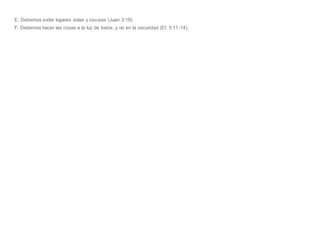 E. Debemos evitar lugares solas y oscuras (Juan 3:19).
F. Debemos hacer las cosas a la luz de todos, y no en la oscuridad (Ef. 5:11-14).
 