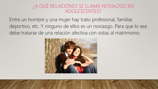 ¿A QUÉ RELACIONES SE LLAMA NOVIAZGO EN
ADOLESCENTES?
Entre un hombre y una mujer hay trato profesional, familiar,
deportivo, etc. Y ninguno de ellos es un noviazgo. Para que lo sea
debe tratarse de una relación afectiva con vistas al matrimonio.
 
