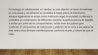 El noviazgo en adolescentes, en cambio, es una relación un tanto formalizada
en una pareja y socialmente se considera la etapa previa al matrimonio.
Aunque legalmente no existe como institución legal, la sociedad occidental lo
considera un compromiso de diferentes maneras: la postura previa de argollas
o anillos por parte de los comprometido, visitas entre los padres para
confirmar el compromiso de matrimonio y petición de la novia a los padres de
ésta, entre otras diversas manifestaciones conforme el país y cultura de que se
trate.
 