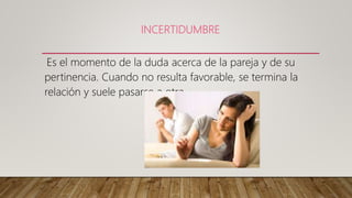 INCERTIDUMBRE
Es el momento de la duda acerca de la pareja y de su
pertinencia. Cuando no resulta favorable, se termina la
relación y suele pasarse a otra.
 