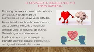 EL NOVIAZGO EN ADOLESCENTES Y EL
ENAMORAMIENTO.
El noviazgo es una etapa muy bonita de la vida
con la característica principal del
enamoramiento, que incluye varias actitudes.
Pensamiento frecuente en la persona amada,
que se presenta idealizada y maravillosa.
Deseo de verse, de conversar, de reunirse.
Deseo de agradar a quien se ama.
Planificación intensa para conseguir los
proyectos anteriores (agradar, encontrarse...),
con ligero descuido de otros deberes.
 