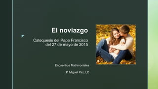 

El noviazgo
Catequesis del Papa Francisco
del 27 de mayo de 2015
Encuentros Matrimoniales
P. Miguel Paz, LC
 