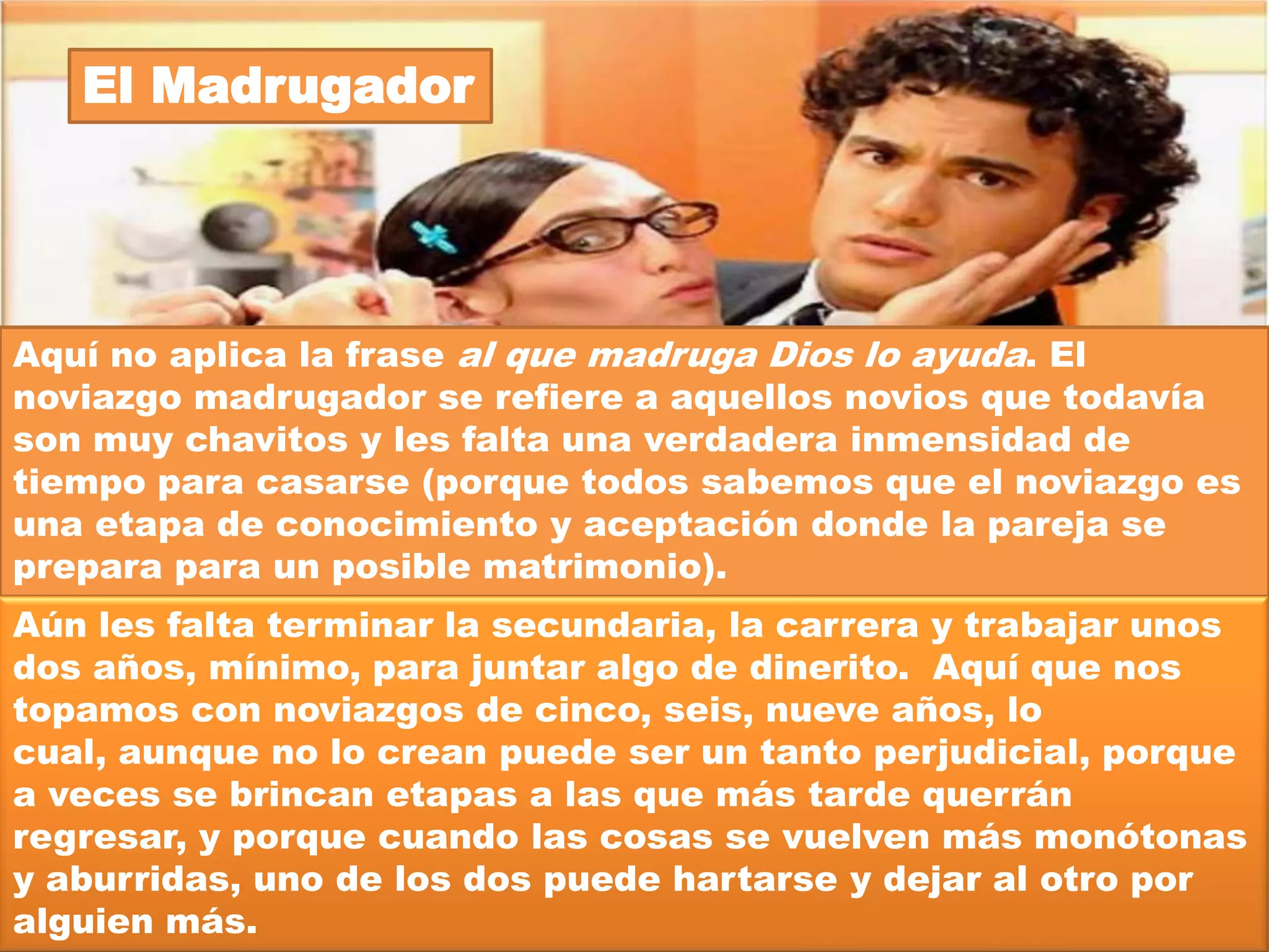 El “Nada que ver”




Ve tú a saber porqué se hicieron novios estos dos, pero la
verdad es que no tienen nada en común: gustos, costumbres,
creencias, educación, clase social, puntos de vista, amistades,
familias, etc. Tal vez se hicieron novios porque se sintieron
atraídos por la superficie de la otra persona: me gustó su
sonrisa, me fascina su mirada, es guapísimo o está muy bonita;
pero en el fondo piensan diferente con respecto a cuestiones
importantes como: el respeto a la vida, el noviazgo y las
relaciones prematrimoniales, las creencias religiosas, el
trabajo, la familia, etc.
 