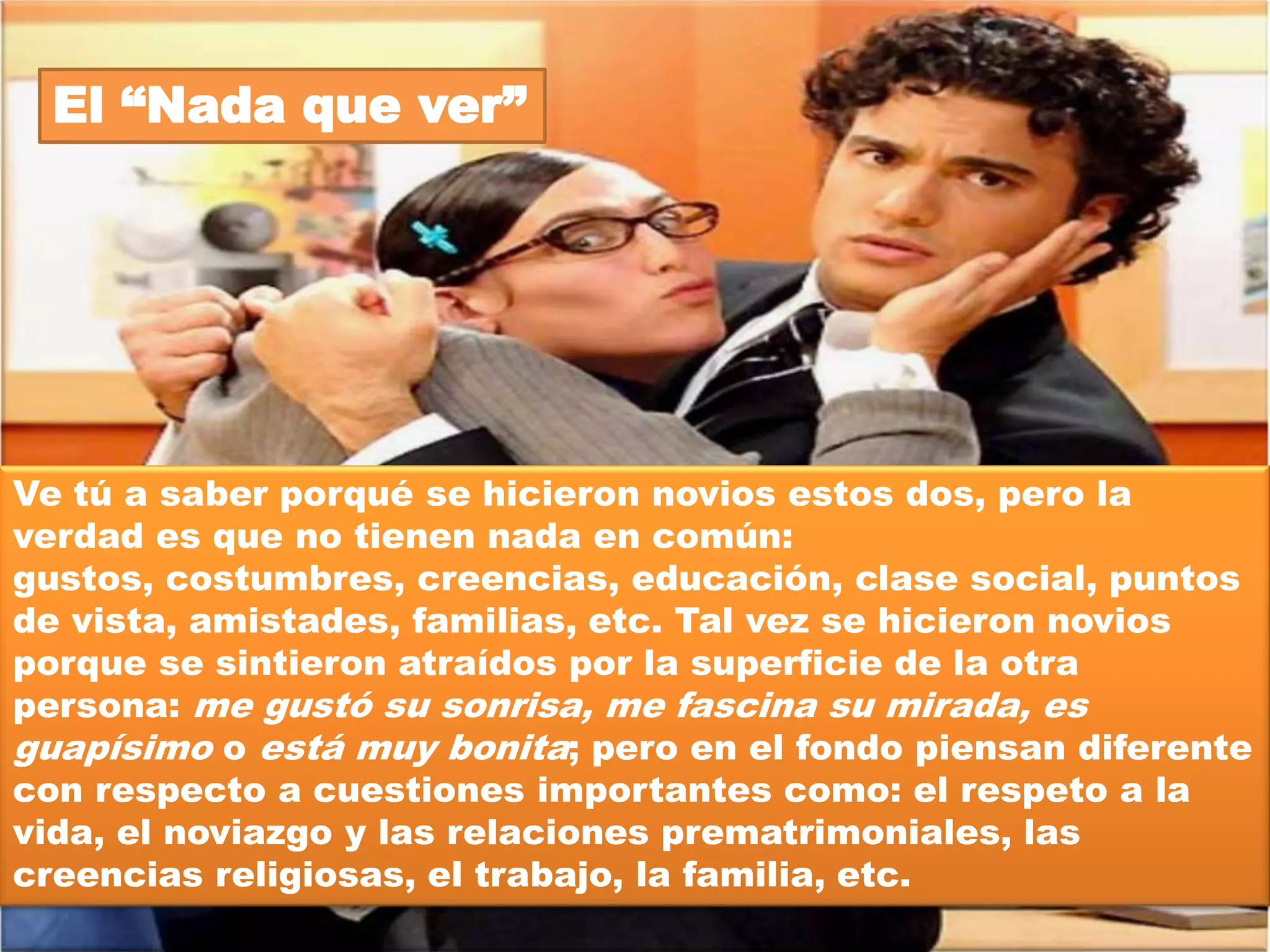 El „Derrama-miel‟




Se le llama así porque la pareja es muy empalagosa, es decir,
no puede estar ni un momento sin tocarse. Siempre que los ves
están abrazados, dándose besitos, diciéndose cositas al oído y,
sobra decirlo, siempre están de manita sudada. Esto no está del
todo mal porque, como en cualquier noviazgo, existe la
atracción física; sin embargo, es muy importante que detrás de
esa atracción un tanto superficial, se desarrolle una atracción
mucho más profunda, una atracción emocional. Porque, la
pasión del inicio reduce con el tiempo y si no hay nada más que
sostenga la relación, si en el noviazgo sólo había identificación
física, entonces el rompimiento está a la vuelta de la esquina.
 