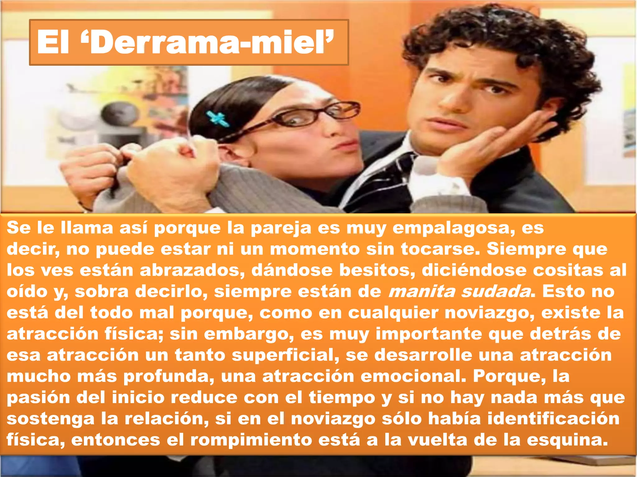 El Masoquista




Es el tipo de relación donde los novios se pelean más
tiempo del que están en paz. No pueden entablar
ninguna conversación sin que ésta termine en una
horrible discusión. Siempre se la pasan
reclamándose, gritándose, lastimándose... es decir,
una constante sensación de infelicidad.
 