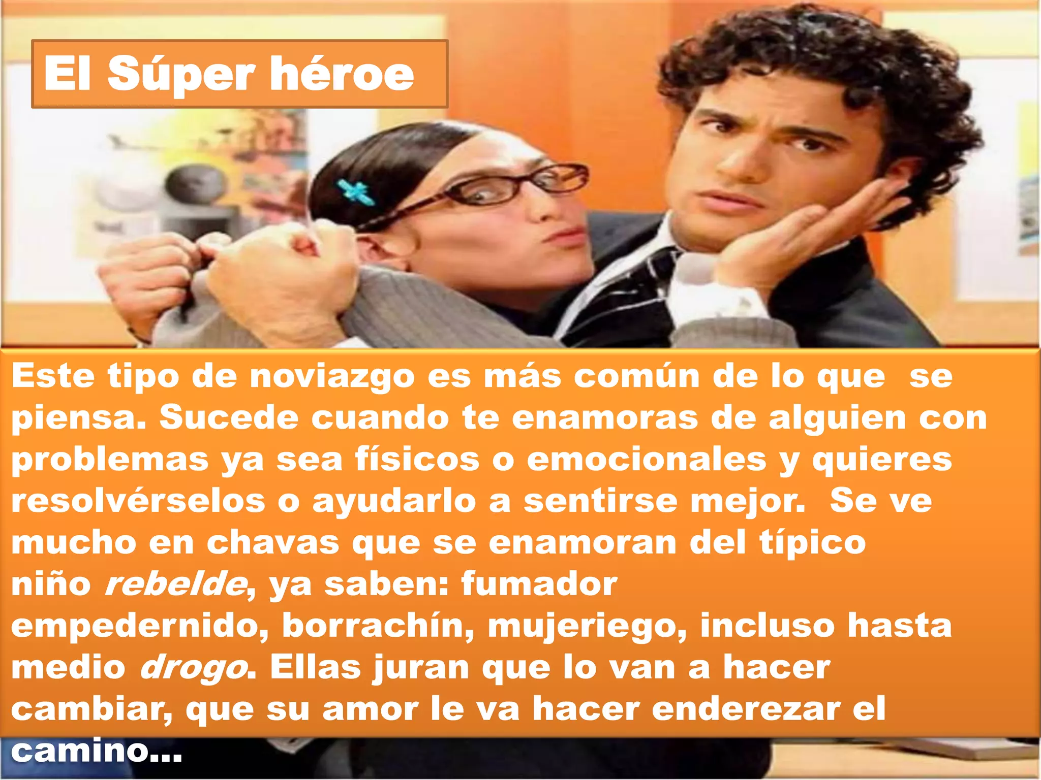 El Amiguero



Es el típico espécimen que trata a su novia(o) como si
fuera uno más del grupo de amigos(as). Nunca tiene
tiempo para su pareja porque prefiere andar con sus
amigos(as) en el reventón; y si la novia o el novio se
molesta por esta situación...¡¡¡chivas!!!... se desata la
tercera guerra mundial porque el individuo en cuestión
argumenta que no tiene libertad, que la pareja solo quiere
acapararlo, que necesita su propio espacio y a saber
cuantas cosas más. He aquí que el(la) pobre incauto(a)
tiene que aguantarse las horas de parranda con las(los)
amigotas(es) de su novia(o) porque no hay otra forma de
pasar tiempo con su amorcito.
 