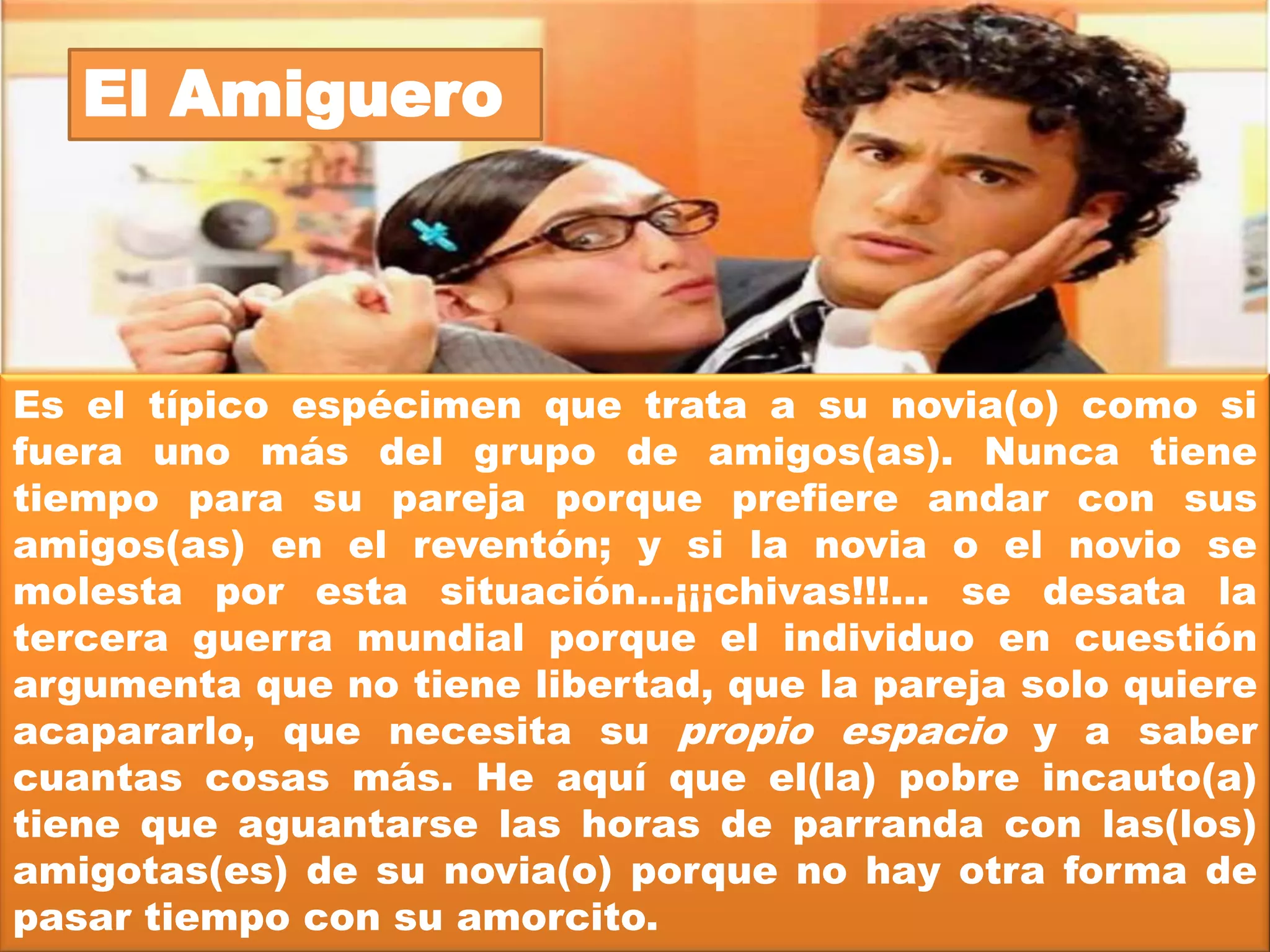 El Peor-es-nada


De repente, como si se tratara de un virus, todas tus amigas y
amigos empiezan a salir con chavos y chavas y empiezan a
formarse las parejitas de novios. Uno, cual témpano de hielo en
medio del océano, sigues sin pescar ni los rayitos del sol. Es
por eso que caes redondito(a) con el primer incauta(o) que te
diga palabritas de amor al oído.
Es normal que se sientan un poco aislados(as) porque todas tus
amigas o tus amigos ya tienen pareja. La peor experiencia
puede ser la pesadilla de llegar a una fiesta y estar solito(a)
porque todos andan acompañados y a ti nadie te hizo el favor
de avisarte que era un baile de parejas. Lo que no es normal es
que uno se lance a iniciar una relación de noviazgo sólo porque
se sienten urgidas o urgidos, según sea el caso. Sería muy
injusto para el compañero(a), ¿no creen? Peor aún, ¿cómo se
sentirían si ustedes fueran el peor-es-nada de otra persona?
 
