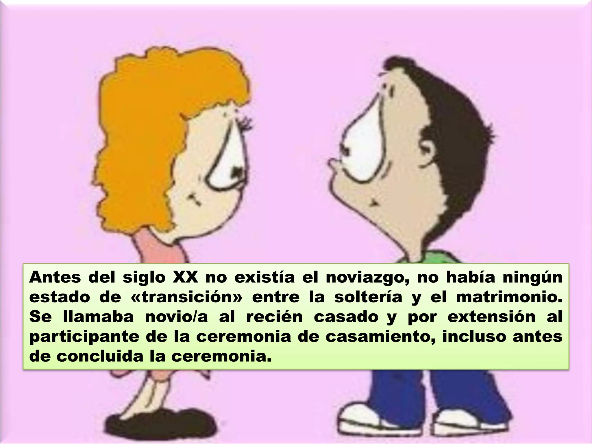 A principios del siglo XX, era el varón quien tomaba la
decisión de conocer a una mujer soltera, la cual
típicamente vivía en su casa paterna. El interesado se
presentaba frente a los padres y, si estos lo autorizaban,
podía conversar con la joven. Esta visita consistía en una
charla a cierta distancia bajo supervisión de los padres y
en casa de estos. De la continuidad y exclusividad de las
visitas se entendía la cercanía del matrimonio.
 
