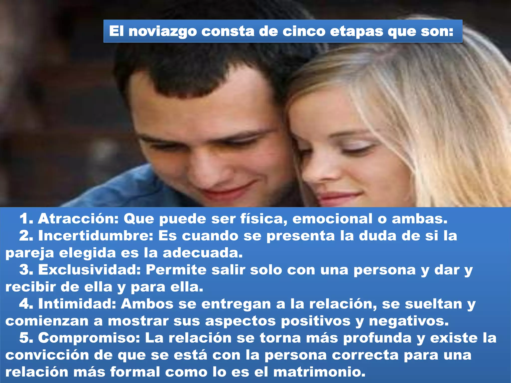 Durante la adolescencia por lo tanto no puede
hablarse propiamente de noviazgo al no existir las
bases maduracionales para el establecimiento de
una relación de pareja formal y de compromiso, tal
como se entiende en el caso de los adultos.
 